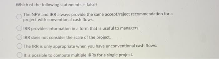 Which of the following statements is false?
The NPV and IRR always provide the same accept/reject recommendation for a
project with conventional cash flows.
IRR provides information in a form that is useful to managers.
IRR does not consider the scale of the project.
O The IRR is only appropriate when you have unconventional cash flows.
It is possible to compute multiple IRRS for a single project.
