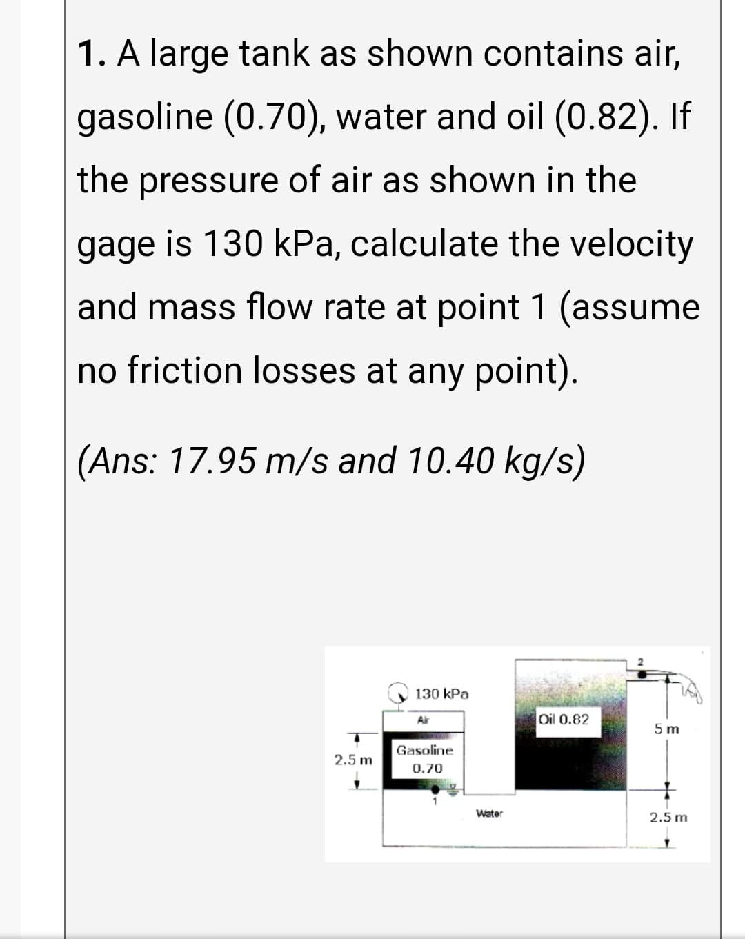 1. A large tank as shown contains air,
gasoline (0.70), water and oil (0.82). If
the pressure of air as shown in the
gage is 130 kPa, calculate the velocity
and mass flow rate at point 1 (assume
no friction losses at any point).
(Ans: 17.95 m/s and 10.40 kg/s)
130 kPa
Air
Oil 0.82
5 m
Gasoline
2.5 m
0.70
Water
2.5 m
