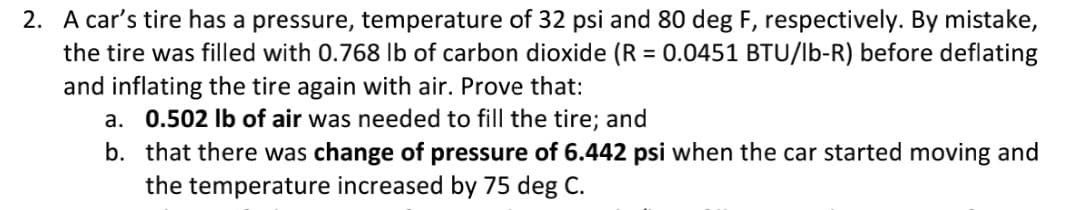 2. A car's tire has a pressure, temperature of 32 psi and 80 deg F, respectively. By mistake,
the tire was filled with 0.768 Ib of carbon dioxide (R = 0.0451 BTU/lb-R) before deflating
and inflating the tire again with air. Prove that:
a. 0.502 Ib of air was needed to fill the tire; and
%3D
b. that there was change of pressure of 6.442 psi when the car started moving and
the temperature increased by 75 deg C.
