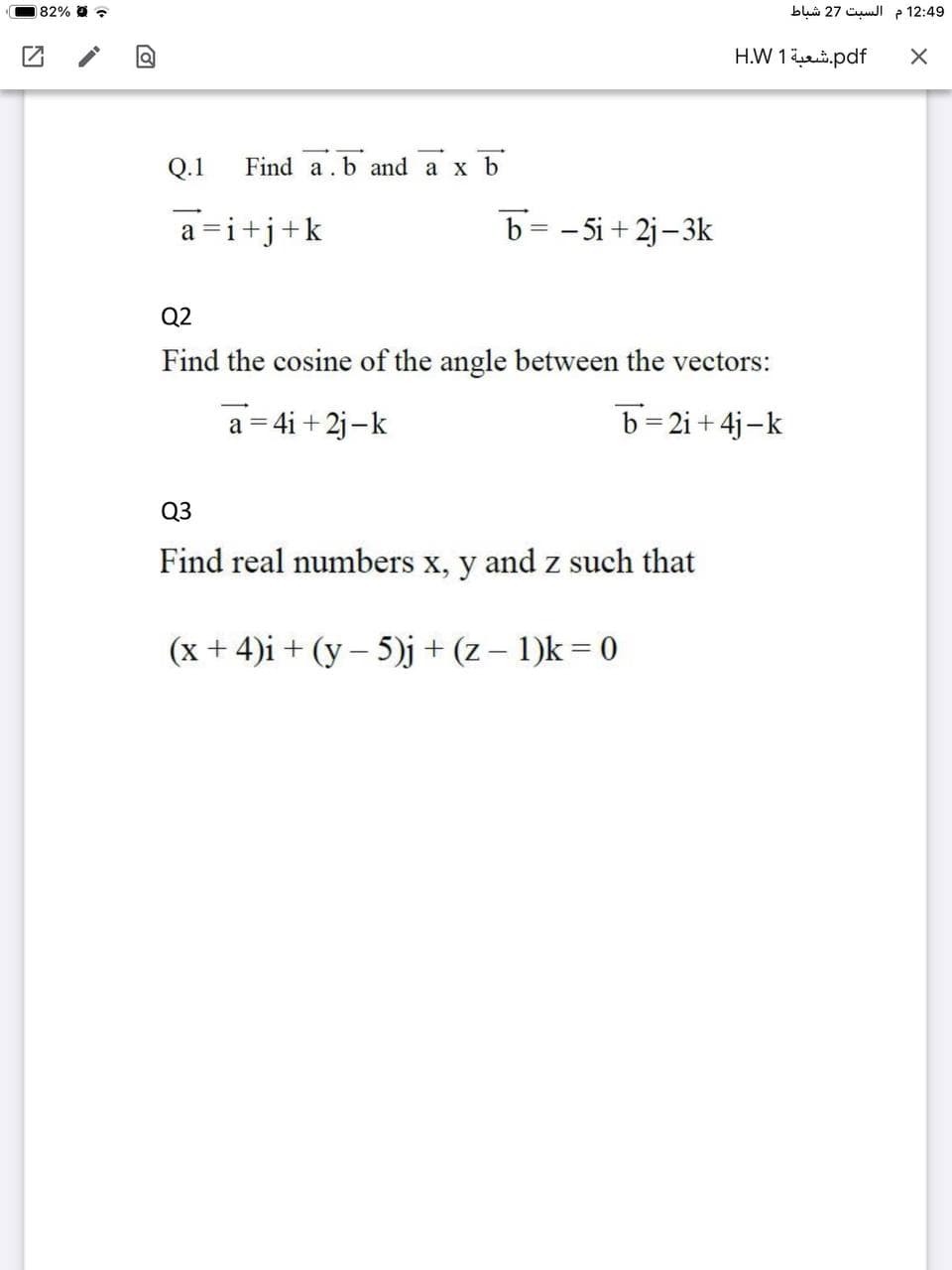 82% -
blui 27 CumJI p 12:49
H.W 1i.pdf
Q.1
Find a.b and a x b
a =i+j+k
b= - 5i + 2j–3k
Q2
Find the cosine of the angle between the vectors:
a = 4i + 2j-k
b=2i+ 4j-k
Q3
Find real numbers x, y and z such that
(x + 4)i + (y – 5)j + (z – 1)k = 0
