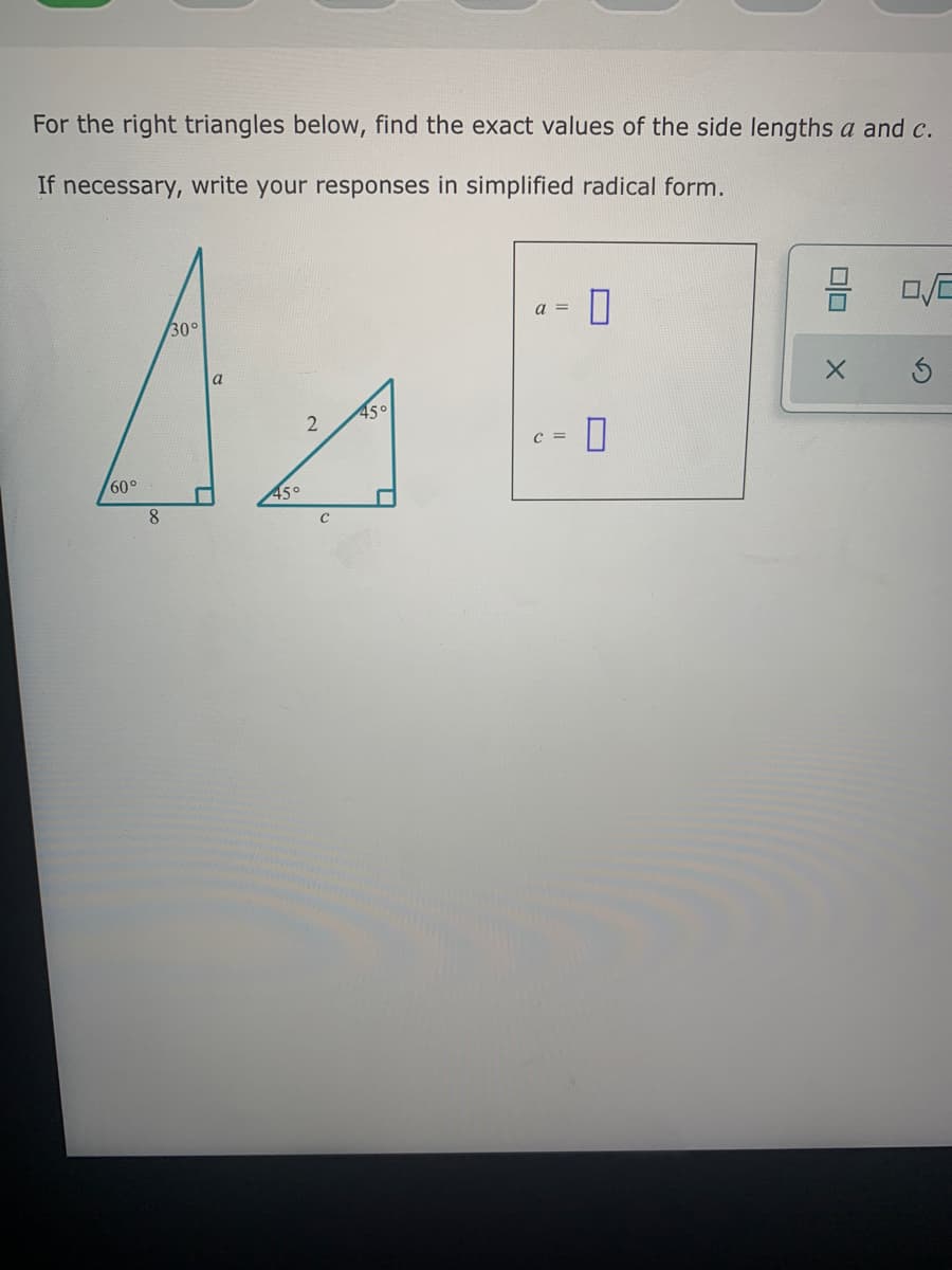 For the right triangles below, find the exact values of the side lengths a and c.
If necessary, write your responses in simplified radical form.
a =
30°
45°
C =
60°
45°
8.
