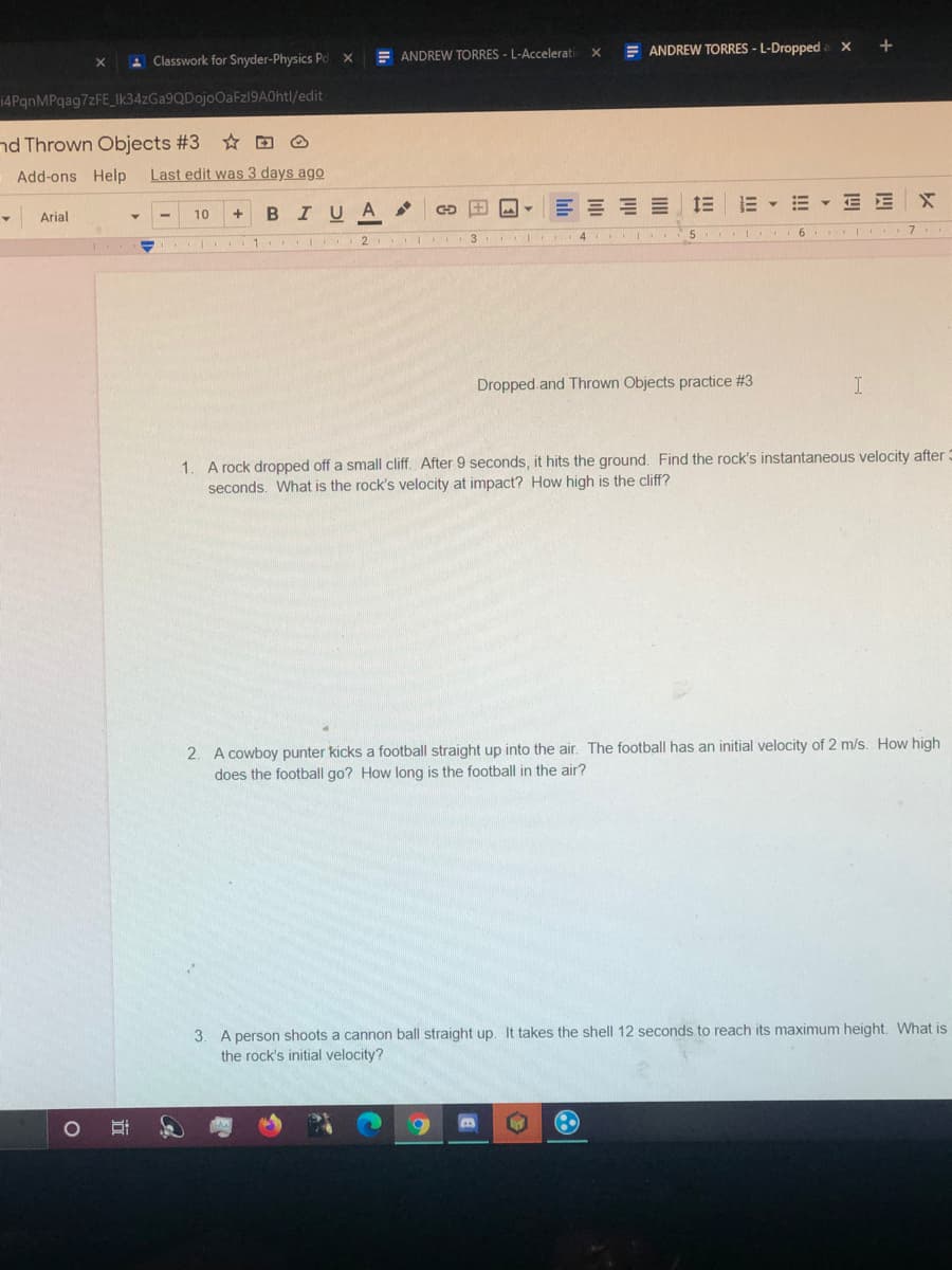 E ANDREW TORRES - L-Dropped a X
+
A Classwork for Snyder-Physics Pd X
E ANDREW TORRES - L-Accelerati
14PqnMPqag7zFE_Ik34zGa9QDojoOaFz19A0htl/edit
nd Thrown Objects #3 D O
Add-ons Help
Last edit was 3 days ago
三
E - E - E EX
Arial
10
BIUA
5.
. | .1
Dropped.and Thrown Objects practice #3
1. A rock dropped off a small cliff. After 9 seconds, it hits the ground. Find the rock's instantaneous velocity after:
seconds. What is the rock's velocity at impact? How high is the cliff?
2. A cowboy punter kicks a football straight up into the air. The football has an initial velocity of 2 m/s. How high
does the football go? How long is the football in the air?
3. A person shoots a cannon ball straight up. It takes the shell 12 seconds to reach its maximum height, What is
the rock's initial velocity?
