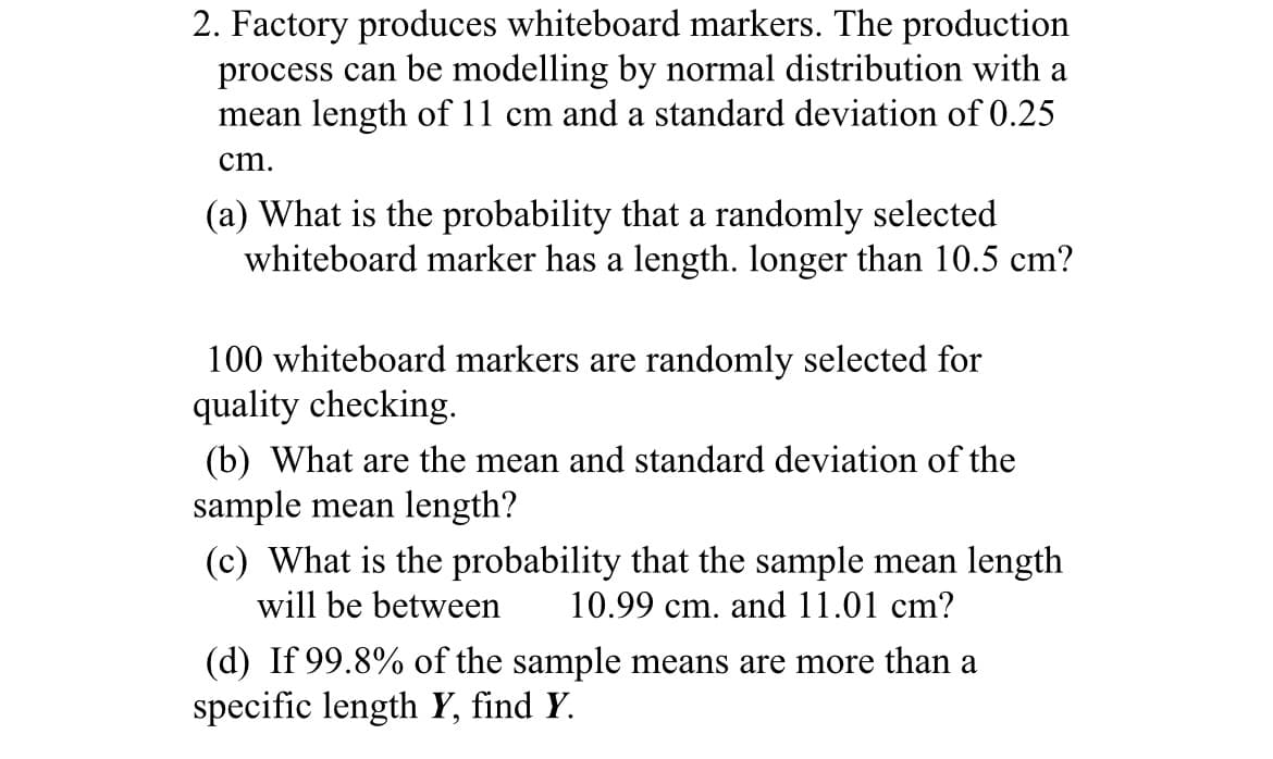 2. Factory produces whiteboard markers. The production
process can be modelling by normal distribution with a
mean length of 11 cm and a standard deviation of 0.25
cm.
(a) What is the probability that a randomly selected
whiteboard marker has a length. longer than 10.5 cm?
100 whiteboard markers are randomly selected for
quality checking.
(b) What are the mean and standard deviation of the
sample mean length?
(c) What is the probability that the sample mean length
will be between
10.99 cm. and 11.01 cm?
(d) If 99.8% of the sample means are more than a
specific length Y, find Y.
