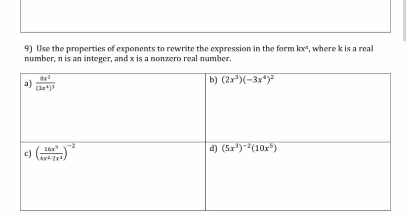 9) Use the properties of exponents to rewrite the expression in the form kx", where k is a real
number, n is an integer, and x is a nonzero real number.
b) (2x³)(-3x*)²
8x2
a)
(3xª)3
d) (5x³)-²(10x5)
-2
16x°
c)
4x2-2x3,
