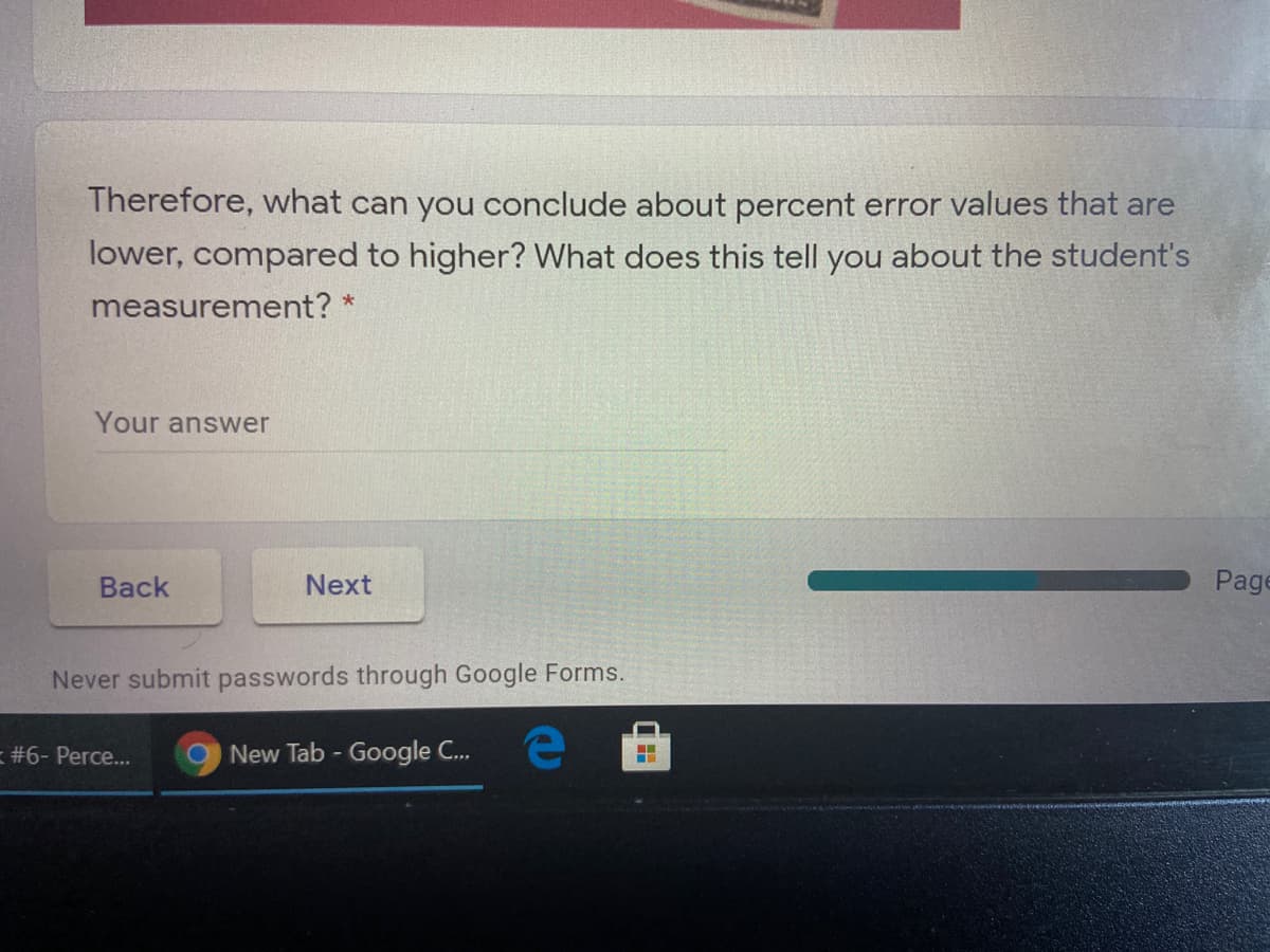 Therefore, what can you conclude about percent error values that are
lower, compared to higher? What does this tell you about the student's
measurement? *
Your answer
Вack
Next
Page
Never submit passwords through Google Forms.
= #6- Perce...
New Tab - Google C..
