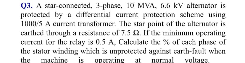 Q3. A star-connected, 3-phase, 10 MVA, 6.6 kV alternator is
protected by a differential current protection scheme using
1000/5 A current transformer. The star point of the alternator is
earthed through a resistance of 7.5 Q. If the minimum operating
current for the relay is 0.5 A, Calculate the % of each phase of
the stator winding which is unprotected against earth-fault when
the
machine
is
operating
at
normal
voltage.
