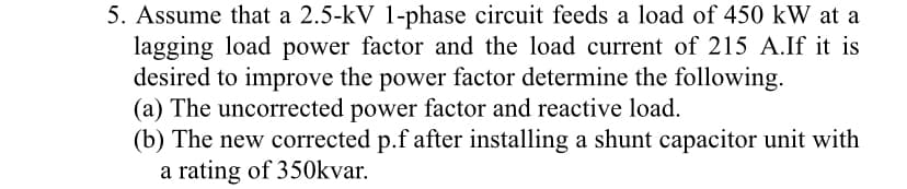 5. Assume that a 2.5-kV 1-phase circuit feeds a load of 450 kW at a
lagging load power factor and the load current of 215 A.If it is
desired to improve the power factor determine the following.
(a) The uncorrected power factor and reactive load.
(b) The new corrected p.f after installing a shunt capacitor unit with
a rating of 350kvar.
