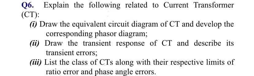 Q6. Explain the following related to Current Transformer
(СТ):
(i) Draw the equivalent circuit diagram of CT and develop the
corresponding phasor diagram;
(ii) Draw the transient response of CT and describe its
transient errors;
(iii) List the class of CTs along with their respective limits of
ratio error and phase angle errors.
