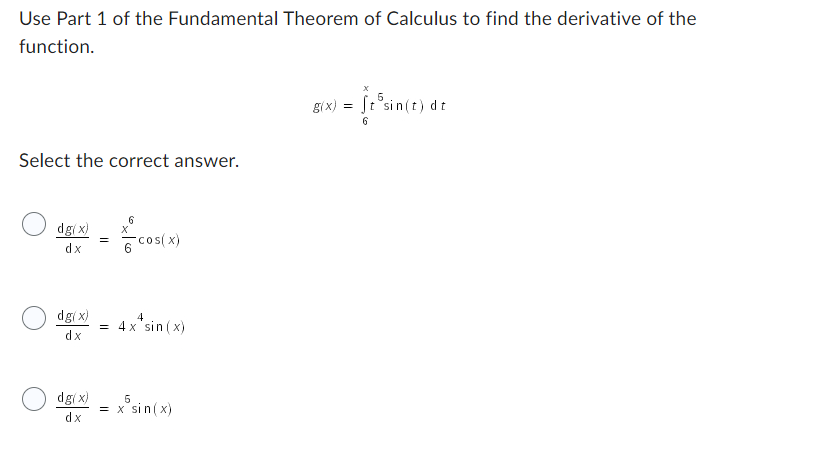Use Part 1 of the Fundamental Theorem of Calculus to find the derivative of the
function.
Select the correct answer.
dg(x)
dx
dg(x)
dx
dg(x)
dx
=
=
6
용 cos(x)
4
4x* sin(x)
5
= x sin(x)
g(x) = ft sin(t) dt
6