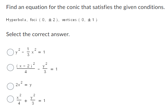 Find an equation for the conic that satisfies the given conditions.
Hyperbola, foci (0, 2), vertices (0, 1)
Select the correct answer.
y
2 1 2
3
X = 1
2
(x - 2)² - 1² = 1
4
2x² = y
2
04 + 4 = 1
3