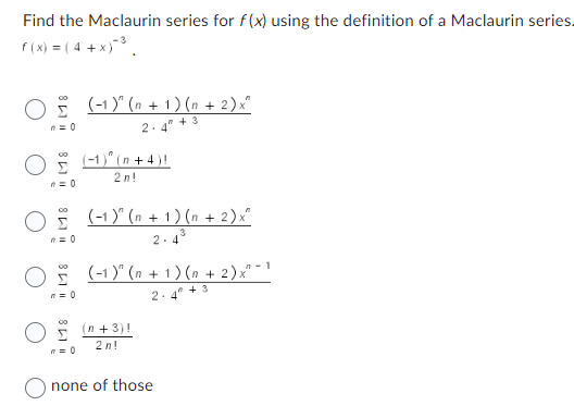 Find the Maclaurin series for f(x) using the definition of a Maclaurin series.
f(x) = ( 4 + x)-³.
O (-1)" (n + 1) (n + 2) x^
2.4 +3
n=0
O(-1)(n+4)!
O (-1)" (n+1) (n + 2)x²
3
2.4
n=0
2n!
) (-1)" (n + 1) (n + 2)x"¯
n = 0
2.
00
(n+3)!
2n!
none of those