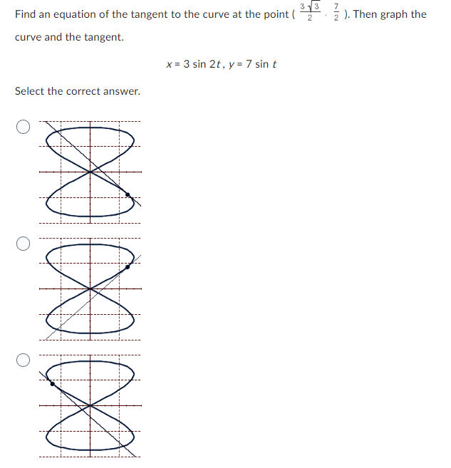 3√3
Find an equation of the tangent to the curve at the point ( 2
curve and the tangent.
Select the correct answer.
0000000
x= 3 sin 2t, y = 7 sin t
7
2). Then graph the