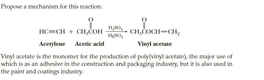 Propose a mechanism for this reaction.
||
» CH3COCH=CH,
H,SO4
HC=CH + CH3COH
H9SO4
Acetylene
Acetic acid
Vinyl acetate
Vinyl acetate is the monomer for the production of poly(vinyl acetate), the major use of
which is as an adhesive in the construction and packaging industry, but it is also used in
the paint and coatings industry.
