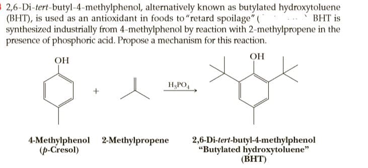 $ 2,6-Di-tert-butyl-4-methylphenol, alternatively known as butylated hydroxytoluene
(BHT), is used as an antioxidant in foods to"retard spoilage" (
synthesized industrially from 4-methylphenol by reaction with 2-methylpropene in the
presence of phosphoric acid. Propose a mechanism for this reaction.
ВНT is
OH
OH
H&PO,
4-Methylphenol 2-Methylpropene
(p-Cresol)
2,6-Di-tert-butyl-4-methylphenol
"Butylated hydroxytoluene"
(BHT)

