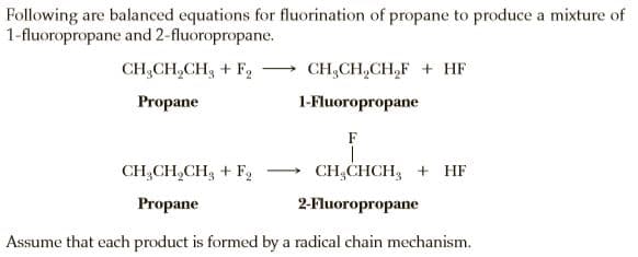 Following are balanced equations for fluorination of propane to produce a mixture of
1-fluoropropane and 2-fluoropropane.
CH;CH,CH3 + F2
CH;CH,CH,F + HF
Propane
1-Fluoropropane
F
CH,CH,CH3 + F,
CH;CHCH, + HF
Propane
2-Fluoropropane
Assume that each product is formed by a radical chain mechanism.
