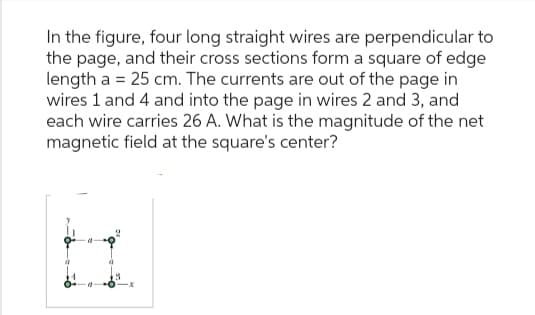 In the figure, four long straight wires are perpendicular to
the page, and their cross sections form a square of edge
length a = 25 cm. The currents are out of the page in
wires 1 and 4 and into the page in wires 2 and 3, and
each wire carries 26 A. What is the magnitude of the net
magnetic field at the square's center?
