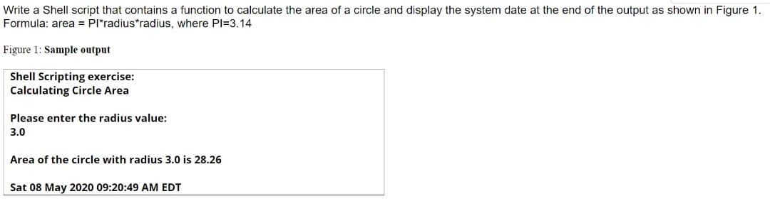 Write a Shell script that contains a function to calculate the area of a circle and display the system date at the end of the output as shown in Figure 1.
Formula: area = PI*radius*radius, where PI=3.14
Figure 1: Sample output
Shell Scripting exercise:
Calculating Circle Area
Please enter the radius value:
3.0
Area of the circle with radius 3.0 is 28.26
Sat 08 May 2020 09:20:49 AM EDT
