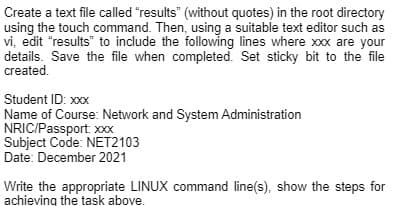 Create a text file called "results" (without quotes) in the root directory
using the touch command. Then, using a suitable text editor such as
vi, edit "results" to include the following lines where xxx are your
details. Save the file when completed. Set sticky bit to the file
created.
Student ID: xxx
Name of Course: Network and System Administration
NRIC/Passport xxx
Subject Code: NET2103
Date: December 2021
Write the appropriate LINUX command line(s), show the steps for
achieving the task above.
