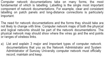 Computer network documentations take on many forms, the most
fundamental of which is labelling. Labelling is the single most important
component of network documentations. For example, clear and consistent
labelling on patch panels and long-distance connections is particularly
important.
The need for network documentations and the forms they should take are
not likely to change with time. Computer network maps of both the physical
and logical networks should be part of the network documentations. The
physical network map should show where the wires go and the end points
or ranges of wireless links.
a) List and explain 3 major and important types of computer network
documentations that you as the Network Administrator and System
Administrator of Sunway University computer network must officially
record, maintain and keep.
