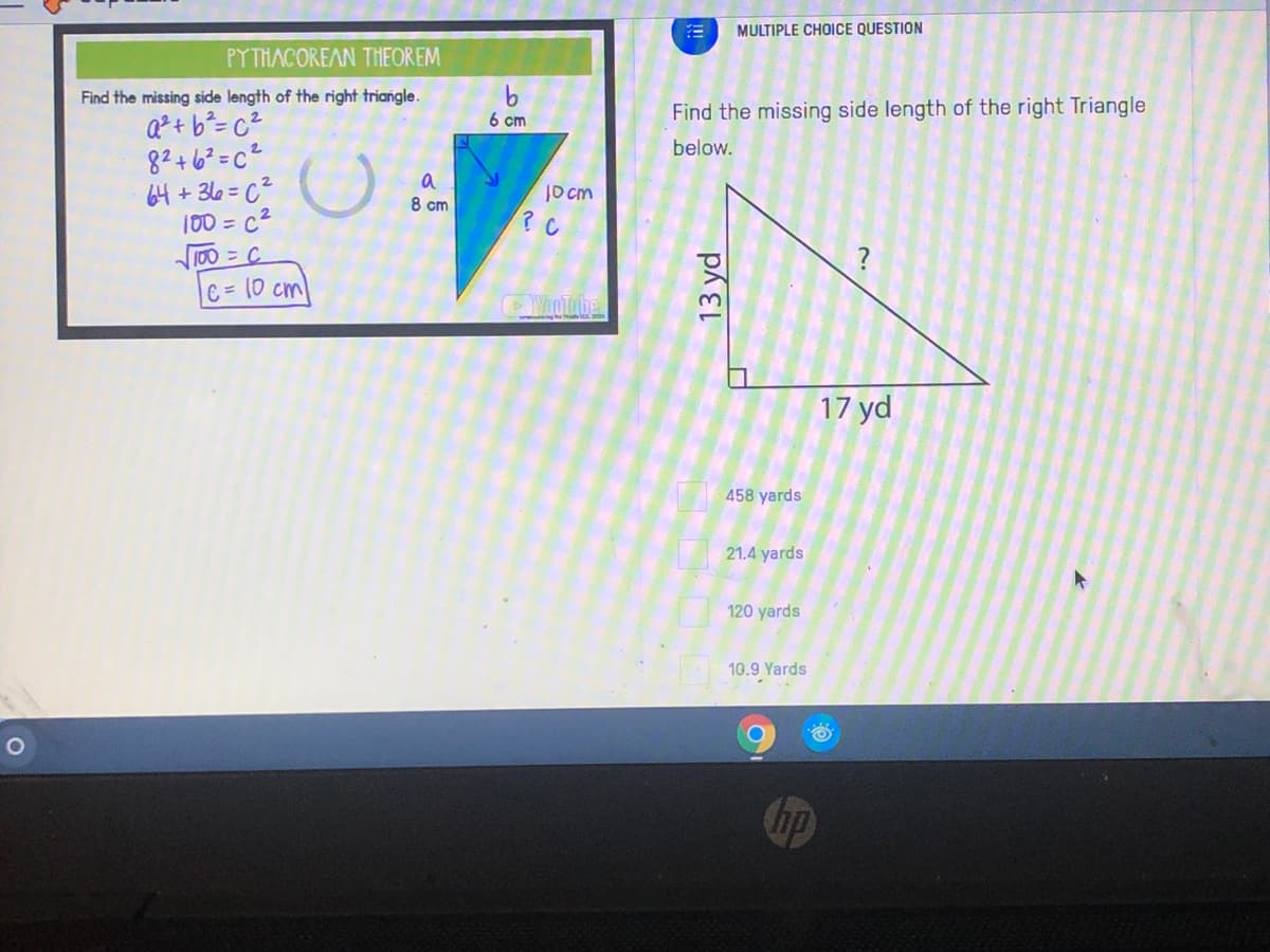 MULTIPLE CHOICE QUESTION
PYTHACOREAN THEOREM
Find the missing side length of the right triangle.
Find the missing side length of the right Triangle
Q²+ b²= c²
82+6?=c²
64 + 36=c²
100 = c2
6 cm
below.
a
8 cm
JO cm
100 = C
?
C = (0 cm
VooTube
17 yd
458 yards
21.4 yards
120 yards
10.9 Yards
hp
