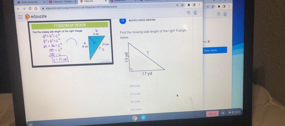 SUSD Quicklinks
Edpuzzle-Pythagor x
Edpuzzle
A edpuzzle.com/assignments/627a8789acb4e742f1ecb3de/watch
< * * O :
edpuzzle
MULTIPLE CHOICE QUESTION
PYTHACOREAN THEOREM
Find the missing side length of the right triangle.
Find the missing side length of the right Triangle
Q?+ b?= c²
8?+6²=c²
64 + 3l6=c²
100 = c²
T00 = C
C= 10 cm
6 cm
below.
%3D
a
ne!
10 cm
? C
8 cm
Show results
we the HieG
17 yd
458 yards
21.4 yards
120 yards
10.9 Yards
PO 10:37
Sign out
!!!
13 yd
