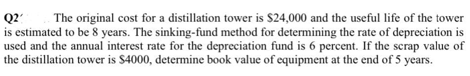 Q2?
is estimated to be 8 years. The sinking-fund method for determining the rate of depreciation is
used and the annual interest rate for the depreciation fund is 6 percent. If the scrap value of
the distillation tower is $4000, determine book value of equipment at the end of 5 years.
The original cost for a distillation tower is $24,000 and the useful life of the tower
