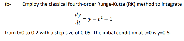 (b-
Employ the classical fourth-order Runge-Kutta (RK) method to integrate
dy
= y – t² + 1
dt
from t=0 to 0.2 with a step size of 0.05. The initial condition at t=0 is y=0.5.
