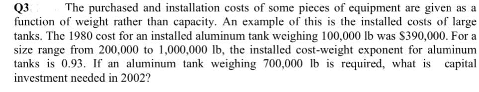 Q3
function of weight rather than capacity. An example of this is the installed costs of large
tanks. The 1980 cost for an installed aluminum tank weighing 100,000 lb was $390,000. For a
size range from 200,000 to 1,000,000 lb, the installed cost-weight exponent for aluminum
tanks is 0.93. If an aluminum tank weighing 700,000 lb is required, what is capital
investment needed in 2002?
The purchased and installation costs of some pieces of equipment are given as a
