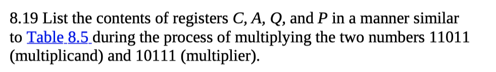 8.19 List the contents of registers C, A, Q, and P in a manner similar
to Table 8.5 during the process of multiplying the two numbers 11011
(multiplicand) and 10111 (multiplier).
