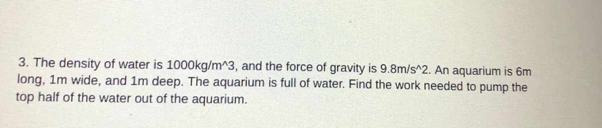 3. The density of water is 1000kg/m^3, and the force of gravity is 9.8m/s^2. An aquarium is 6m
long, 1m wide, and 1m deep. The aquarium is full of water. Find the work needed to pump the
top half of the water out of the aquarium.
