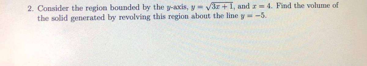 2. Consider the region bounded by the y-axis, y 3x + 1, and r = 4. Find the volume of
the solid generated by revolving this region about the line y = -5.
