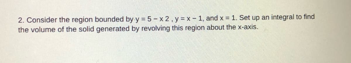 2. Consider the region bounded by y = 5- x 2 , y x - 1, and x = 1. Set up an integral to find
the volume of the solid generated by revolving this region about the x-axis.
