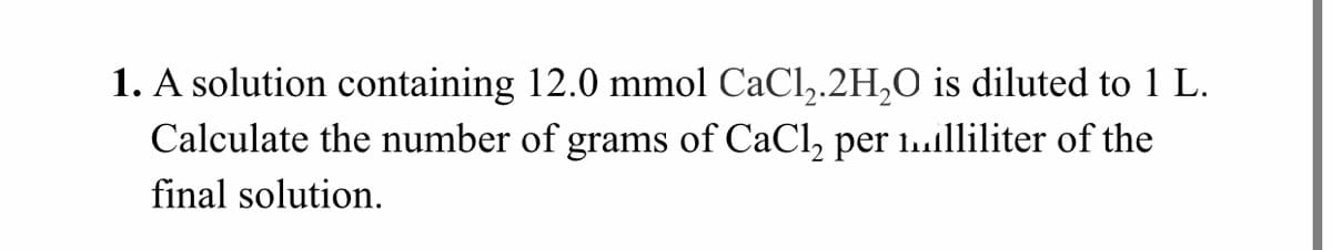 1. A solution containing 12.0 mmol CaCl,.2H,0 is diluted to 1 L.
Calculate the number of grams of CaCl, per 1..lliliter of the
final solution.
