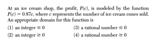 At an ice cream shop, the profit, P(c), is modeled by the function
P(c) = 0.87c, where c represents the number of ice cream cones sold.
An appropriate domain for this function is
(1) an integer <0
(2) an integer 2 0
(3) a rational number < 0
(4) a rational number 2 0
