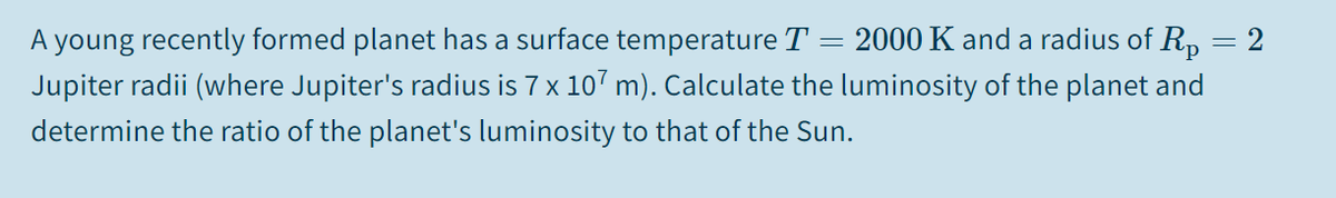 = 2000 K and a radius of R,
A young recently formed planet has a surface temperature T
Jupiter radii (where Jupiter's radius is 7 x 107 m). Calculate the luminosity of the planet and
2
determine the ratio of the planet's luminosity to that of the Sun.
