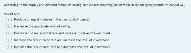 According to the supply and demand model for saving, in a closed economy, an increase in the marginal product of capital will;
Select one:
O a. Produce an equal increase in the user cost of capital.
O b. Decrease the aggregate level of saving.
O C. Decrease the real interest rate and increase the level of investment.
O d. Increase the real interest rate and increase the level of investment.
e. Increase the real interest rate and decrease the level of investment.
