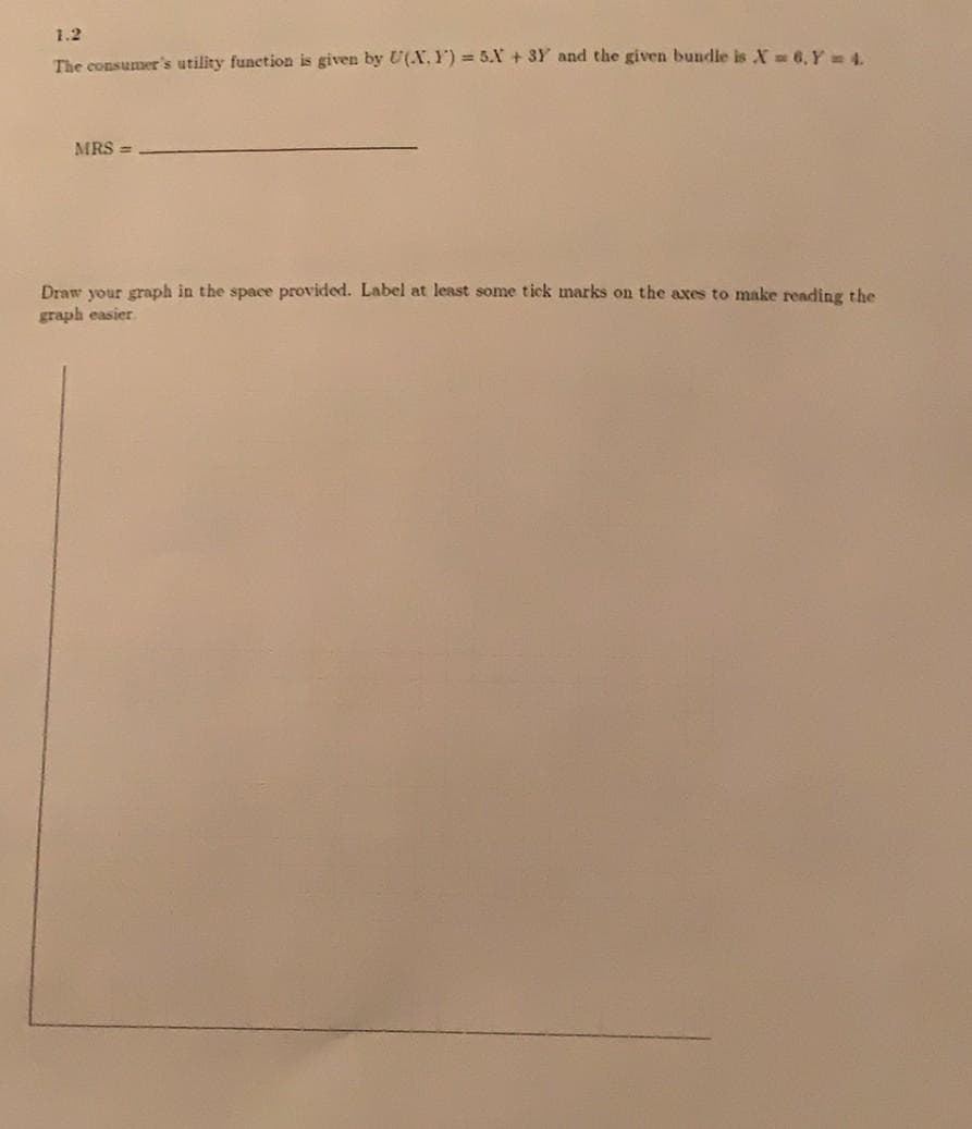1.2
The consumer's utility function is given by U(X, Y) = 5.X + 3Y and the given bundle is X 6, Y4.
MRS =
Draw your graph in the space provided. Label at least some tick marks on the axes to make reading the
graph easier
