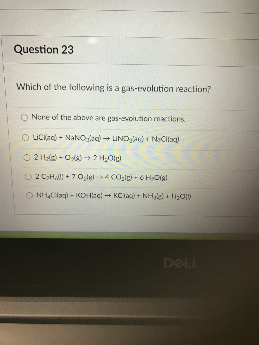 Question 23
Which of the following is a gas-evolution reaction?
O None of the above are gas-evolution reactions.
LICI(aq) + NaNO3(aq) → LINO3(aq) + NaCl(aq)
2 H2(g) + O2(g) → 2 H20(g)
2 C2H6(1) + 7 O2lg) → 4 CO2(g) + 6 H20(g)
O NH4CI(aq) + KOH(aq) → KCI(aq) + NH3(g) + H20(1)
DELL
