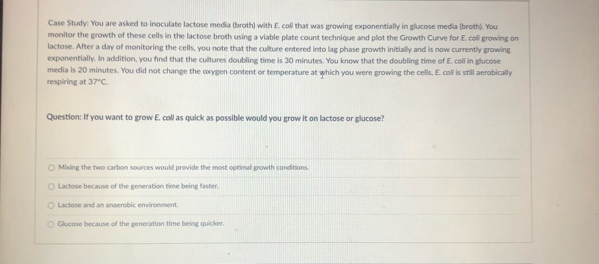 Case Study: You are asked to inoculate lactose media (broth) with E. coli that was growing exponentially in glucose media (broth). You
monitor the growth of these cells in the lactose broth using a viable plate count technique and plot the Growth Curve for E. coli growing on
lactose. After a day of monitoring the cells, you note that the culture entered into lag phase growth initially and is now currently growing
exponentially. In addition, you find that the cultures doubling time is 30 minutes. You know that the doubling time of E. coli in glucose
media is 20 minutes. You did not change the oxygen content or temperature at which you were growing the cells, E. coli is still aerobically
respiring at 37°C.
Question: If you want to grow E. coli as quick as possible would you grow it on lactose or glucose?
O Mixing the two carbon sources would provide the most optimal growth conditions.
O Lactose because of the generation time being faster.
O Lactose and an anaerobic environment.
O Glucose because of the generation time being quicker.
