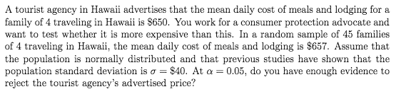 A tourist agency in Hawaii advertises that the mean daily cost of meals and lodging for a
family of 4 traveling in Hawaii is $650. You work for a consumer protection advocate and
want to test whether it is more expensive than this. In a random sample of 45 families
of 4 traveling in Hawaii, the mean daily cost of meals and lodging is $657. Assume that
the population is normally distributed and that previous studies have shown that the
population standard deviation is o = $40. At a = 0.05, do you have enough evidence to
reject the tourist agency's advertised price?
