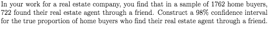 In your work for a real estate company, you find that in a sample of 1762 home buyers,
722 found their real estate agent through a friend. Construct a 98% confidence interval
for the true proportion of home buyers who find their real estate agent through a friend.
