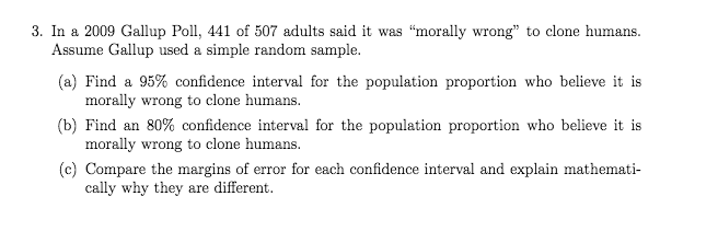 3. In a 2009 Gallup Poll, 441 of 507 adults said it was "morally wrong" to clone humans.
Assume Gallup used a simple random sample.
(a) Find a 95% confidence interval for the population proportion who believe it is
morally wrong to clone humans.
(b) Find an 80% confidence interval for the population proportion who believe it is
morally wrong to clone humans.
(c) Compare the margins of error for each confidence interval and explain mathemati-
cally why they are different.
