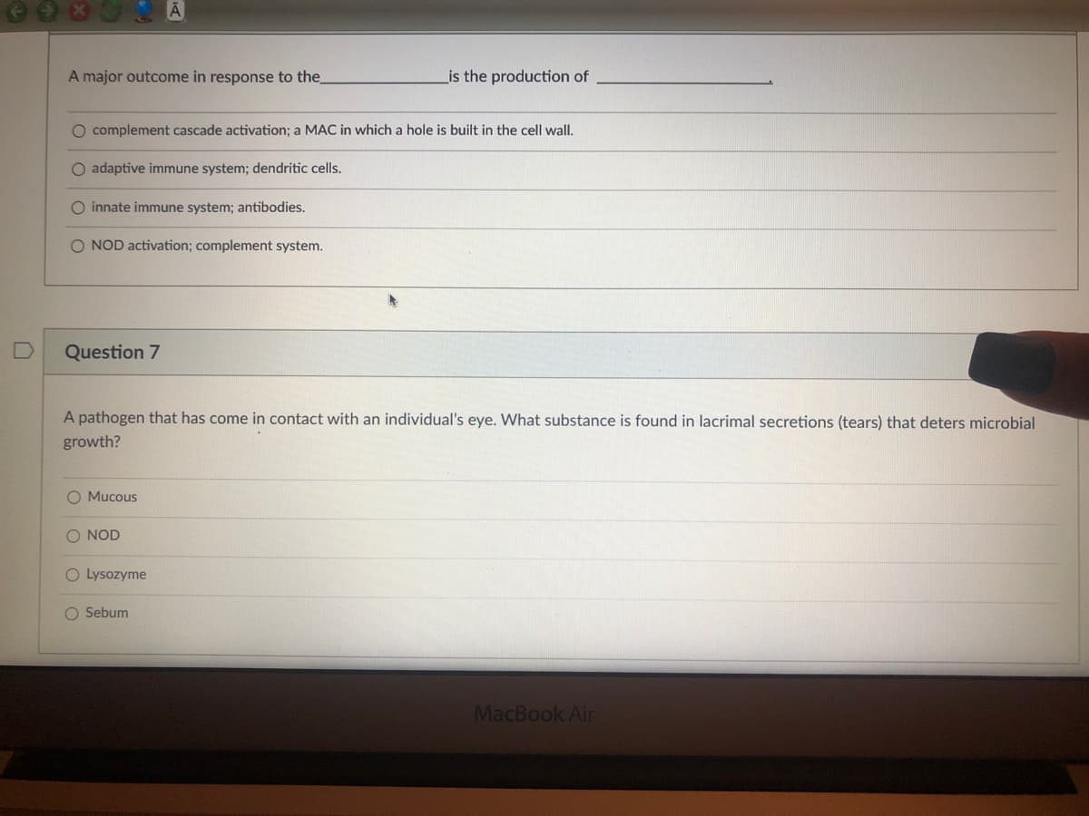 A major outcome in response to the
is the production of
O complement cascade activation; a MAC in which a hole is built in the cell wall.
O adaptive immune system; dendritic cells.
O innate immune system; antibodies.
O NOD activation; complement system.
Question 7
A pathogen that has come in contact with
individual's eye. What substance is
in lacrimal secretions (tears) that deters microbial
growth?
O Mucous
O NOD
O Lysozyme
O Sebum
MacBook Air

