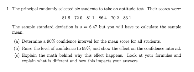 1. The principal randomly selected six students to take an aptitude test. Their scores were:
81.6 72.0 81.1 86.4 70.2 83.1
The sample standard deviation is s = 6.47 but you will have to calculate the sample
mean.
(a) Determine a 90% confidence interval for the mean score for all students.
(b) Raise the level of confidence to 99%, and show the effect on the confidence interval.
(c) Explain the math behind why this effect happens. Look at your formulas and
explain what is different and how this impacts your answers.
