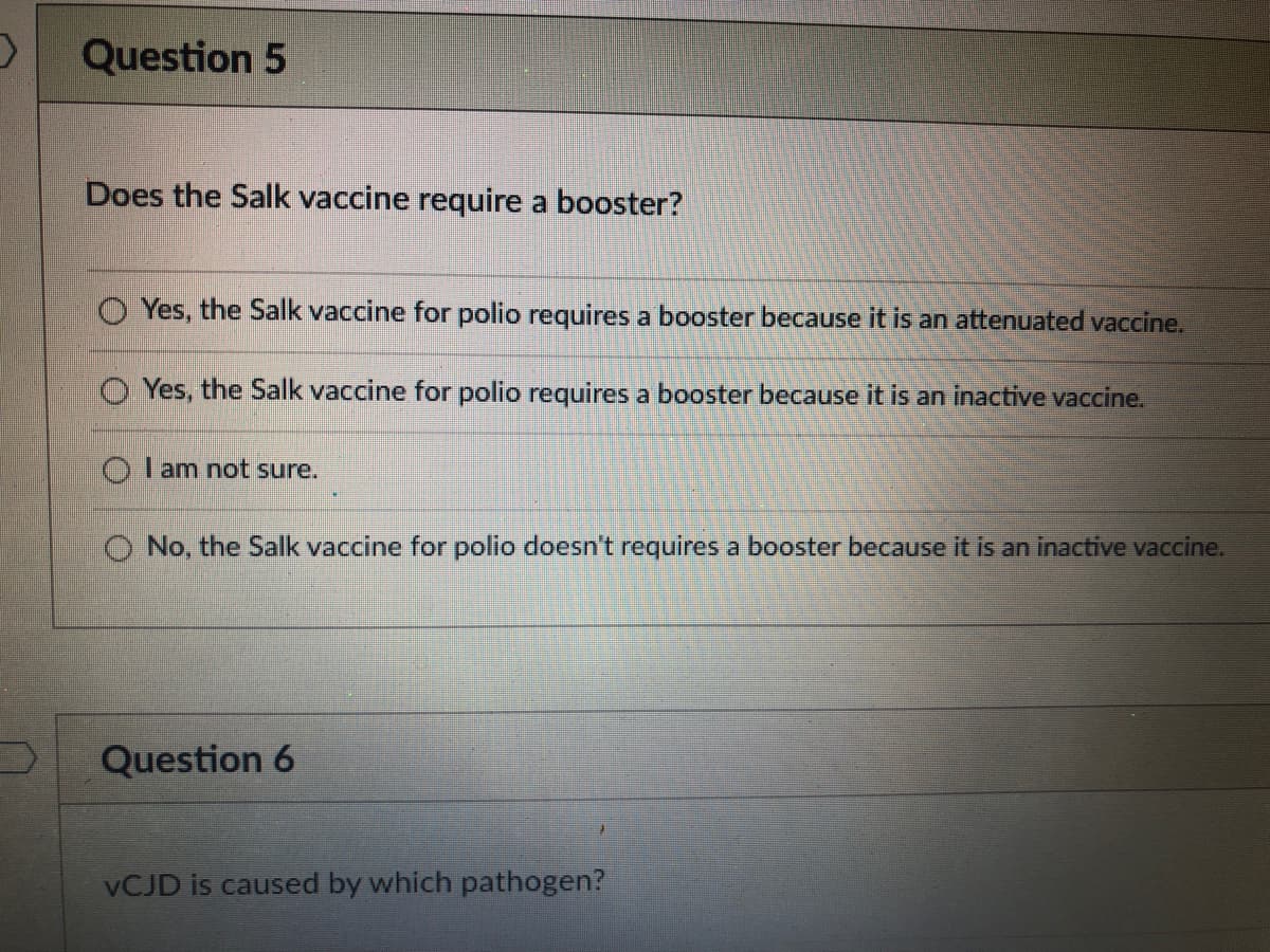 Question 5
Does the Salk vaccine require a booster?
Yes, the Salk vaccine for polio requires a booster because it is an attenuated vaccine.
Yes, the Salk vaccine for polio requires a booster because it is an inactive vaccine.
O l am not sure.
O No, the Salk vaccine for polio doesn't requires a booster because it is an inactive vaccine.
Question 6
VCJD is caused by which pathogen?
