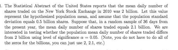 1. The Statistical Abstract of the United States reports that the mean daily number of
shares traded on the New York Stock Exchange in 2010 was 2 billion. Let this value
represent the hypothesized population mean, and assume that the population standard
deviation equals 0.5 billion shares. Suppose that, in a random sample of 36 days from
the present year, the mean daily number of shares traded equals 2.1 billion. We are
interested in testing whether the population mean daily number of shares traded differs
from 2 billion using level of significance a = 0.05. (Note, you do not have to do all of
the zeros for the billions, you can just use 2, 2.1, etc.)

