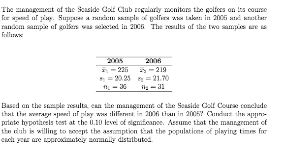The management of the Seaside Golf Club regularly monitors the golfers on its course
for speed of play. Suppose a random sample of golfers was taken in 2005 and another
random sample of golfers was selected in 2006. The results of the two samples are as
follows:
2005
2006
I2 = 219
S1 = 20.25 s2 = 21.70
n2 = 31
I = 225
%3D
n1 = 36
Based on the sample results, can the management of the Seaside Golf Course conclude
that the average speed of play was different in 2006 than in 2005? Conduct the appro-
priate hypothesis test at the 0.10 level of significance. Assume that the management of
the club is willing to accept the assumption that the populations of playing times for
each year are approximately normally distributed.

