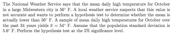 The National Weather Service says that the mean daily high temperature for October
in a large Midwestern city is 56° F. A local weather service suspects that this value is
not accurate and wants to perform a hypothesis test to determine whether the mean is
actually lower than 56° F. A sample of mean daily high temperatures for October over
the past 34 years yields F = 54° F. Assume that the population standard deviation is
5.6° F. Perform the hypothesis test at the 5% significance level.
