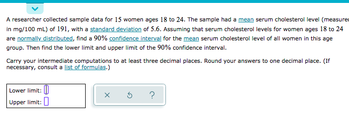 A researcher collected sample data for 15 women ages 18 to 24. The sample had a mean serum cholesterol level (measured
in mg/100 mL) of 191, with a standard deviation of 5.6. Assuming that serum cholesterol levels for women ages 18 to 24
are normally distributed, find a 90% confidence interval for the mean serum cholesterol level of all women in this age
group. Then find the lower limit and upper limit of the 90% confidence interval.
Carry your intermediate computations to at least three decimal places. Round your answers to one decimal place. (If
necessary, consult a list of formulas.)
Lower limit: I
Upper limit:
