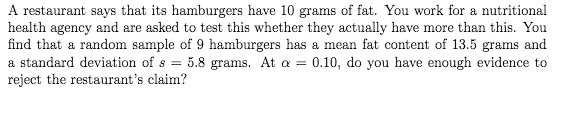 A restaurant says that its hamburgers have 10 grams of fat. You work for a nutritional
health agency and are asked to test this whether they actually have more than this. You
find that a random sample of 9 hamburgers has a mean fat content of 13.5 grams and
a standard deviation of s = 5.8 grams. At a = 0.10, do you have enough evidence to
reject the restaurant's claim?

